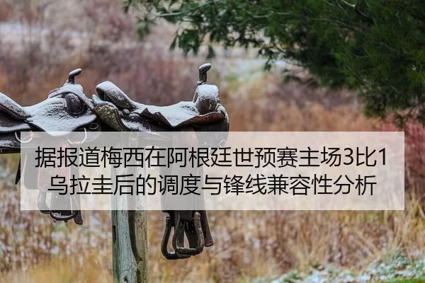 据报道梅西在阿根廷世预赛主场3比1乌拉圭后的调度与锋线兼容性分析