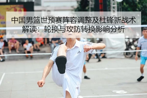 中国男篮世预赛阵容调整及杜锋新战术解读：轮换与攻防转换影响分析