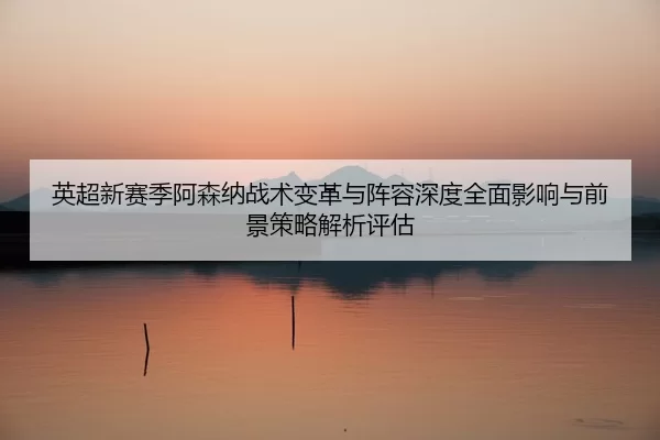 ying-chao-xin-sai-ji-a-sen-na-zhan-shu-bian-ge-yu-zhen-rong-shen-du-quan-mian-ying-xiang-yu-qian-jing-ce-lve-jie-xi-2-972.jpg
