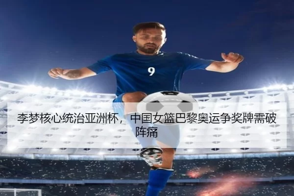 李梦核心统治亚洲杯，中国女篮巴黎奥运争奖牌需破阵痛