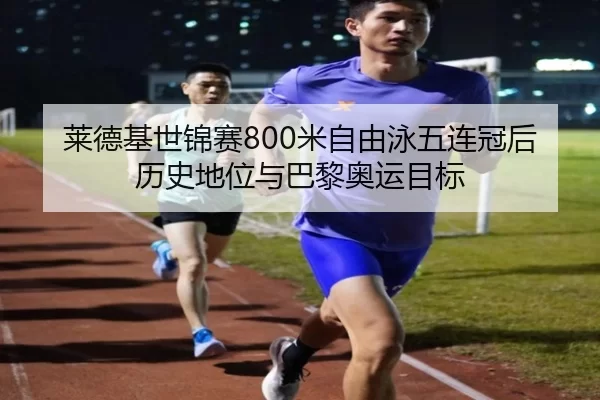 莱德基世锦赛800米自由泳五连冠后历史地位与巴黎奥运目标