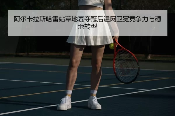 阿尔卡拉斯哈雷站草地赛夺冠后温网卫冕竞争力与硬地转型